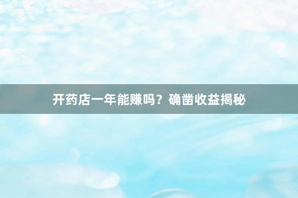 开药店一年能赚吗？确凿收益揭秘